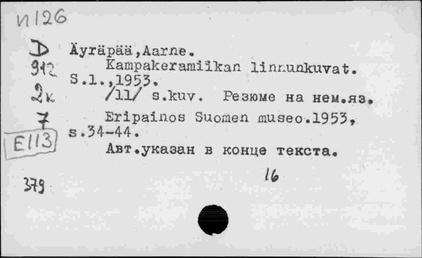 ﻿И
Äyräpää,Aarne.
ДС	Kampakeramilkan linrunkuvat.
S.1 1953.
•4K	/11/ s.kuv. Резюме на нем.яз
Eripainos Suomen museo.1953, -44.
Авт.указан в конце текста.